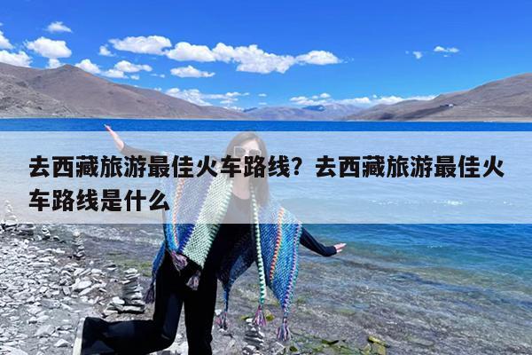 去西藏旅游最佳火车路线?去西藏旅游最佳火车路线是什么