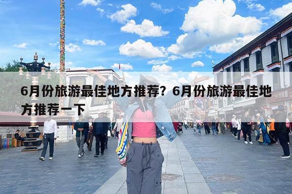 6月份旅游最佳地方推荐?6月份旅游最佳地方推荐一下