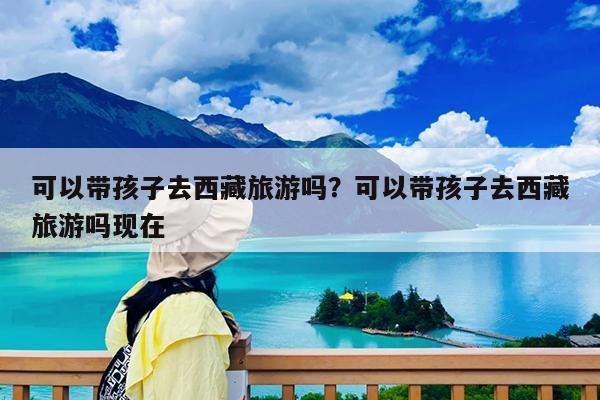 可以带孩子去西藏旅游吗?可以带孩子去西藏旅游吗现在