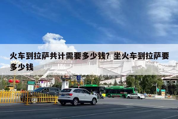 火车到拉萨共计需要多少钱?坐火车到拉萨要多少钱