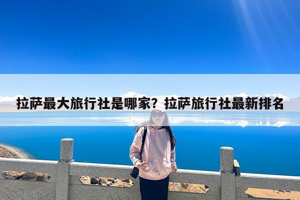 拉萨最大旅行社是哪家?拉萨旅行社最新排名
