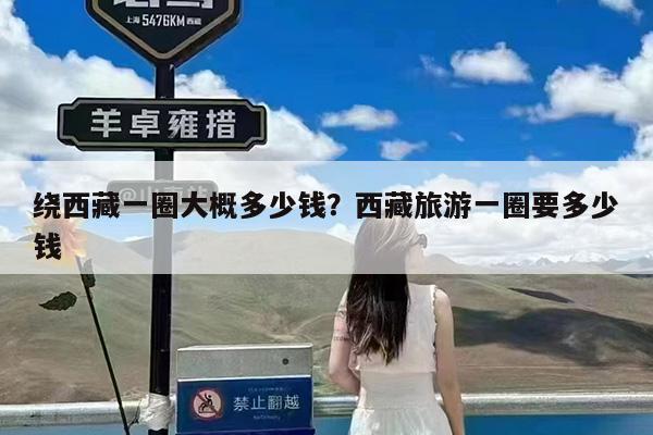 绕西藏一圈大概多少钱?西藏旅游一圈要多少钱