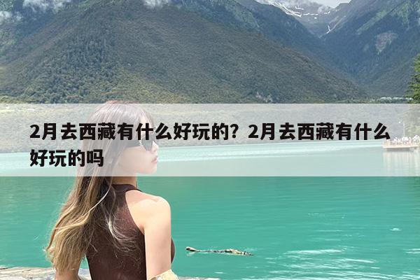 2月去西藏有什么好玩的?2月去西藏有什么好玩的吗