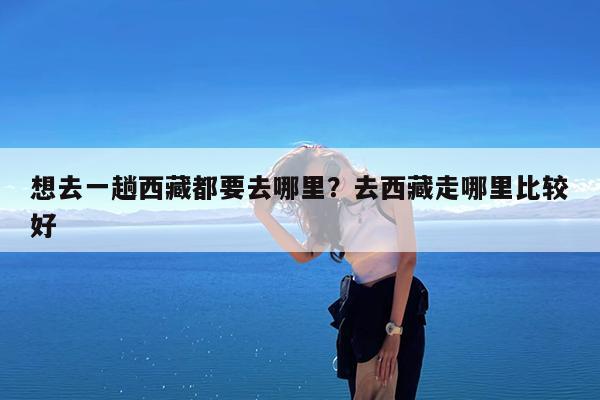 想去一趟西藏都要去哪里?去西藏走哪里比较好