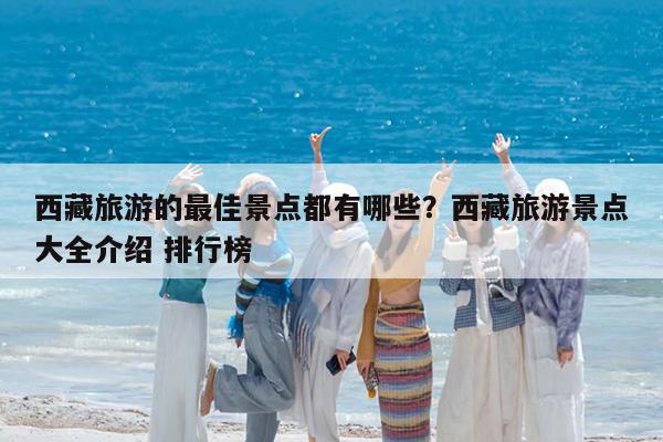 西藏旅游的最佳景点都有哪些?西藏旅游景点大全介绍 排行榜