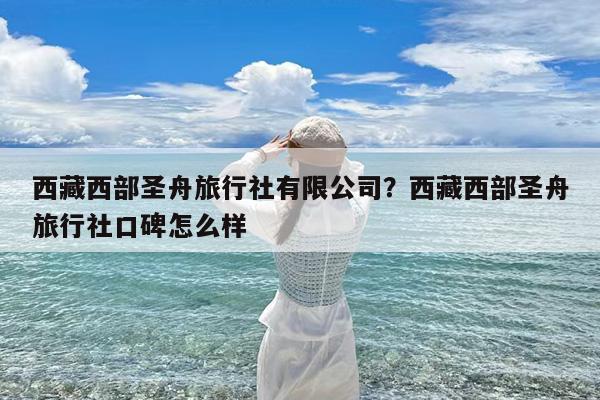 西藏西部圣舟旅行社有限公司?西藏西部圣舟旅行社口碑怎么样