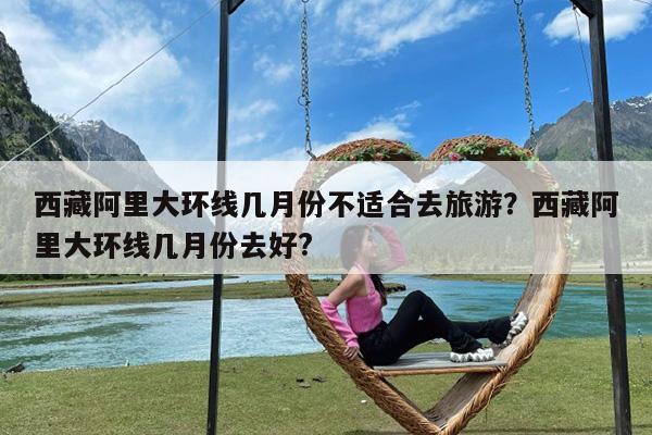 西藏阿里大环线几月份不适合去旅游?西藏阿里大环线几月份去好?