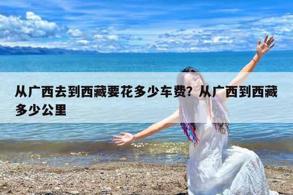 从广西去到西藏要花多少车费?从广西到西藏多少公里