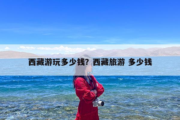 西藏游玩多少钱?西藏旅游 多少钱