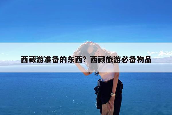西藏游准备的东西?西藏旅游必备物品