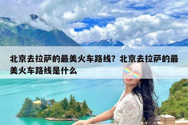 北京去拉萨的最美火车路线?北京去拉萨的最美火车路线是什么