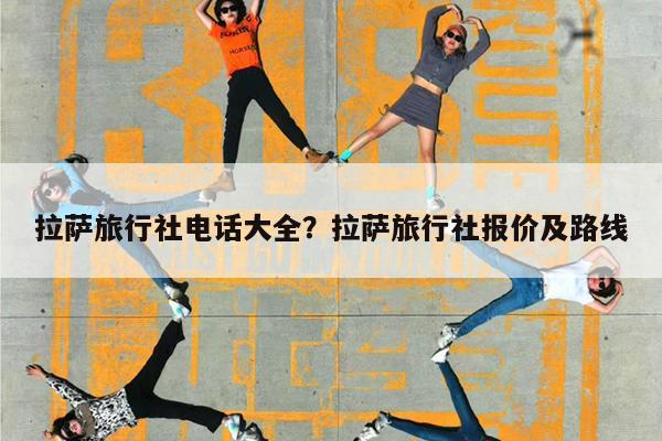 拉萨旅行社电话大全?拉萨旅行社报价及路线