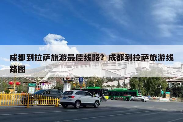 成都到拉萨旅游最佳线路?成都到拉萨旅游线路图