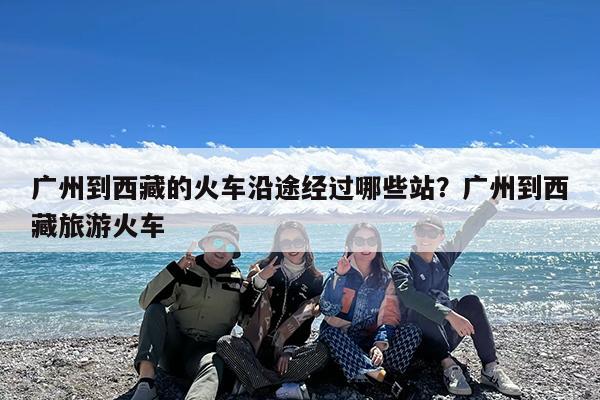 广州到西藏的火车沿途经过哪些站?广州到西藏旅游火车