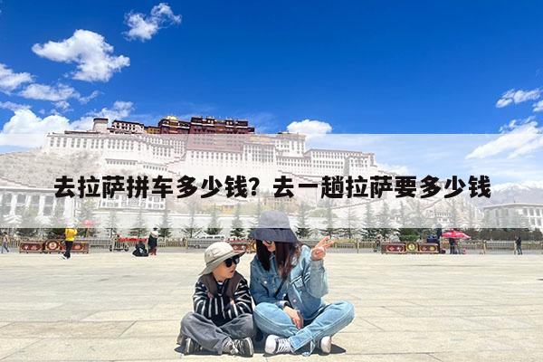 去拉萨拼车多少钱?去一趟拉萨要多少钱