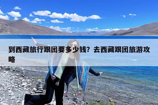 到西藏旅行跟团要多少钱?去西藏跟团旅游攻略