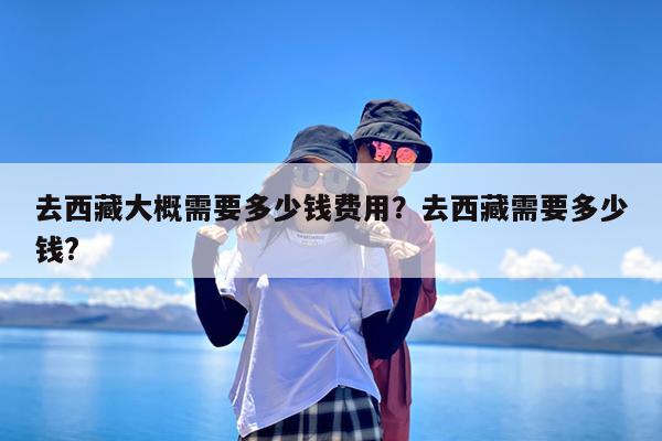去西藏大概需要多少钱费用?去西藏需要多少钱?