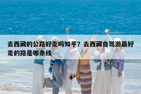 去西藏的公路好走吗知乎?去西藏自驾游最好走的路是哪条线