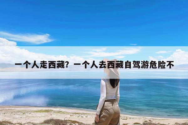 一个人走西藏?一个人去西藏自驾游危险不