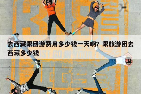 去西藏跟团游费用多少钱一天啊?跟旅游团去西藏多少钱