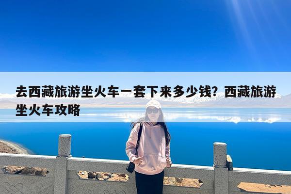 去西藏旅游坐火车一套下来多少钱?西藏旅游坐火车攻略