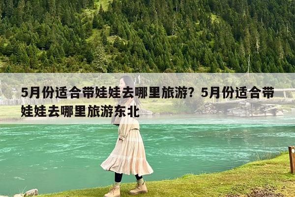 5月份适合带娃娃去哪里旅游?5月份适合带娃娃去哪里旅游东北