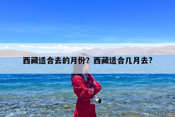 西藏适合去的月份?西藏适合几月去?