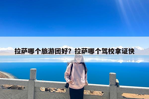 拉萨哪个旅游团好?拉萨哪个驾校拿证快
