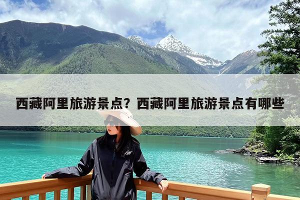 西藏阿里旅游景点?西藏阿里旅游景点有哪些
