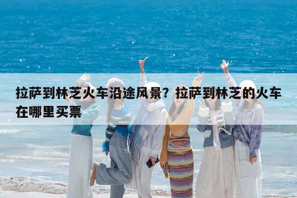 拉萨到林芝火车沿途风景?拉萨到林芝的火车在哪里买票