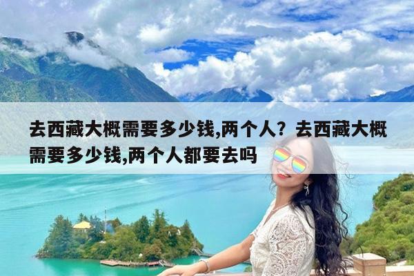 去西藏大概需要多少钱,两个人?去西藏大概需要多少钱,两个人都要去吗
