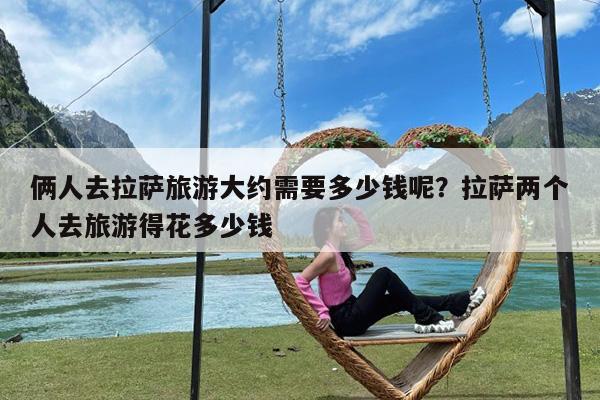 俩人去拉萨旅游大约需要多少钱呢?拉萨两个人去旅游得花多少钱