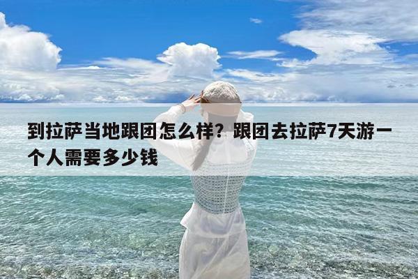 到拉萨当地跟团怎么样?跟团去拉萨7天游一个人需要多少钱
