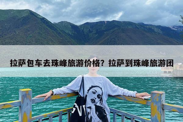 拉萨包车去珠峰旅游价格?拉萨到珠峰旅游团