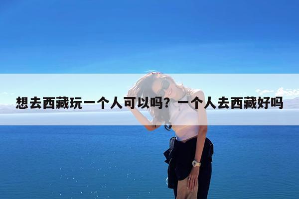 想去西藏玩一个人可以吗?一个人去西藏好吗