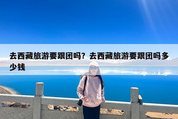 去西藏旅游要跟团吗?去西藏旅游要跟团吗多少钱