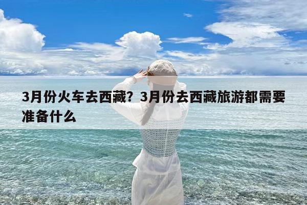3月份火车去西藏?3月份去西藏旅游都需要准备什么