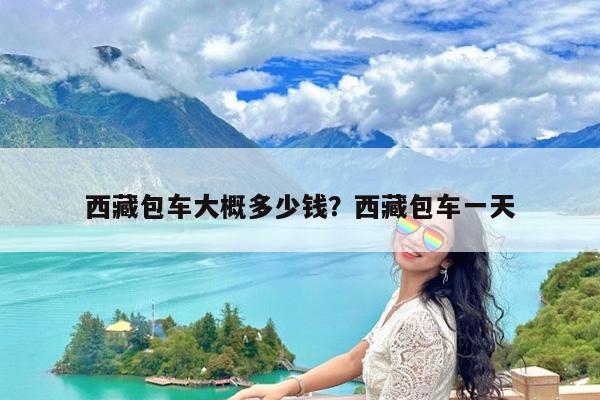 西藏包车大概多少钱?西藏包车一天