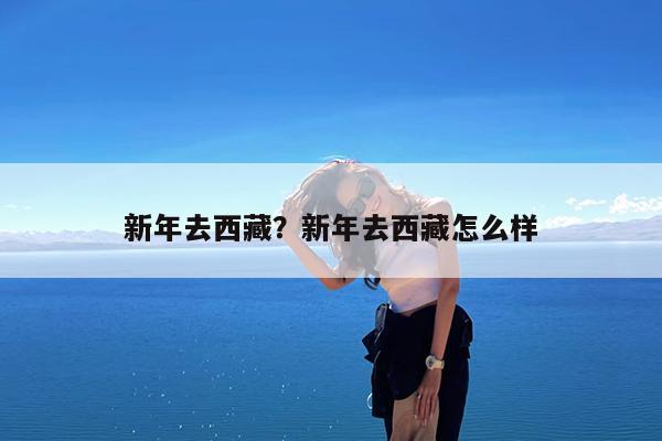 新年去西藏?新年去西藏怎么样