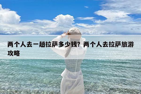 两个人去一趟拉萨多少钱?两个人去拉萨旅游攻略