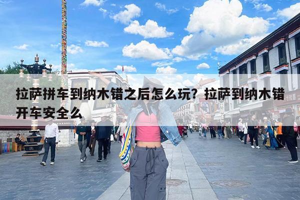 拉萨拼车到纳木错之后怎么玩?拉萨到纳木错开车安全么