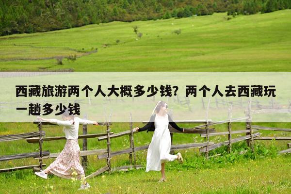西藏旅游两个人大概多少钱?两个人去西藏玩一趟多少钱