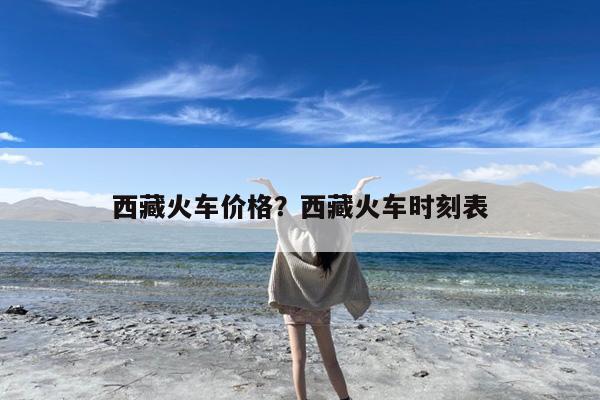 西藏火车价格?西藏火车时刻表