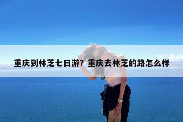 重庆到林芝七日游?重庆去林芝的路怎么样