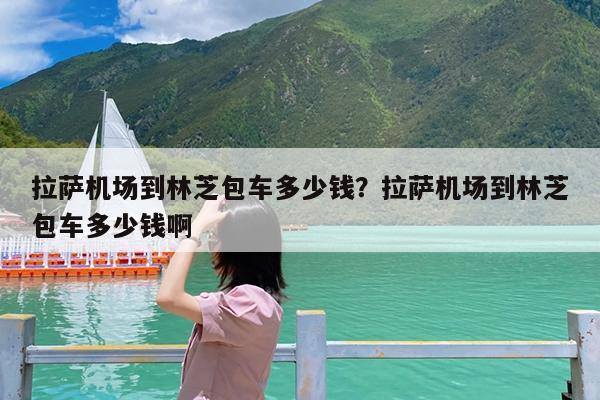 拉萨机场到林芝包车多少钱?拉萨机场到林芝包车多少钱啊