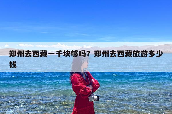 郑州去西藏一千块够吗?郑州去西藏旅游多少钱
