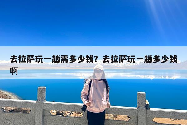 去拉萨玩一趟需多少钱?去拉萨玩一趟多少钱啊