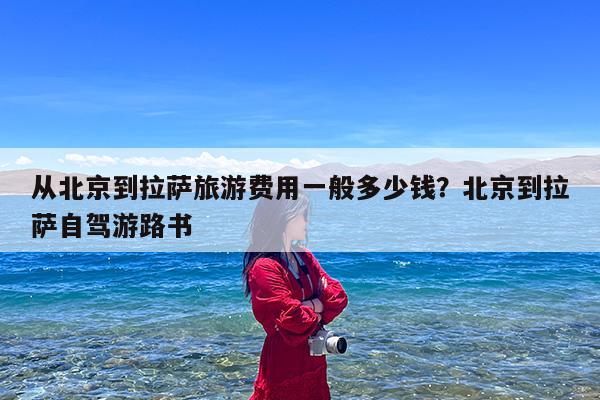 从北京到拉萨旅游费用一般多少钱?北京到拉萨自驾游路书