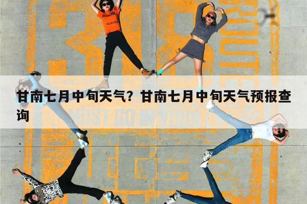 甘南七月中旬天气?甘南七月中旬天气预报查询