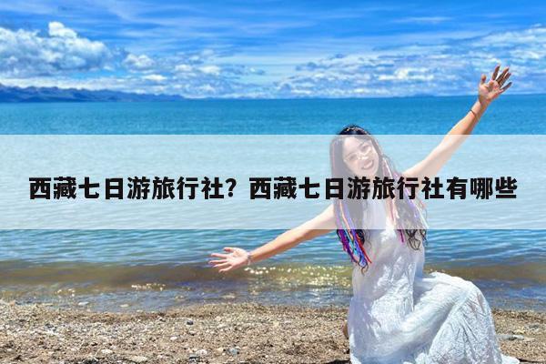 西藏七日游旅行社?西藏七日游旅行社有哪些